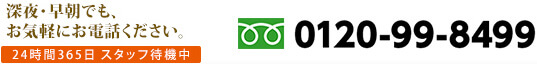 深夜・早朝でも、お気軽にお電話ください。　24時間365日 スタッフ待機中　0120-99-8499