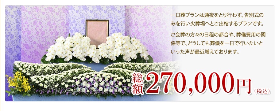 一日葬プランは通夜をとり行わず、告別式のみを行い火葬場へとご出棺するプランです。ご会葬の方々の日程の都合や、葬儀費用の関係等で、どうしても葬儀を一日で行いたいといった声が最近増えております。　総額270,000円（税込）