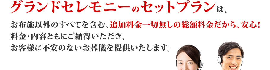 グランドセレモニーのセットプランは、お布施以外のすべてを含む、追加料金一切無しの総額料金だから、安心！料金・内容ともにご納得いただき、お客様に不安のないお葬儀を提供いたします。