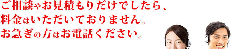 ご相談やお見積もりだけでしたら、料金はいただいておりません。お急ぎの方はお電話ください。