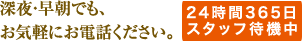 深夜・早朝でも、お気軽にお電話ください。 24時間365日スタッフ待機中