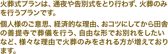 火葬式プランは、通夜や告別式をとり行わず、火葬のみを行うプランです。個人様のご意思、経済的な理由、おコツにしてから田舎の善提寺で葬儀を行う、自由な形でお別れをしたいなど、様々な理由で火葬のみをされる方が増えております。