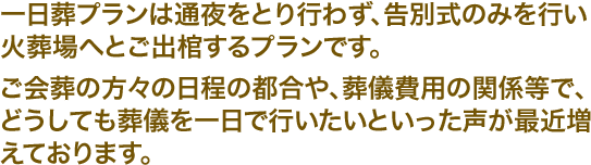 一日葬プランは通夜をとり行わず、告別式のみを行い火葬場へとご出棺するプランです。ご会葬の方々の日程の都合や、葬儀費用の関係等で、どうしても葬儀を一日で行いたいといった声が最近増えております。