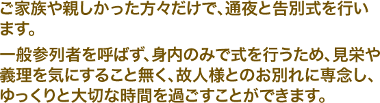 ご家族や親しかった方々だけで、通夜と告別式を行います。一般参列者を呼ばず、身内のみで式を行うため、見栄や義理を気にすること無く、故人様とのお別れに専念し、ゆっくりと大切な時間を過ごすことができます。