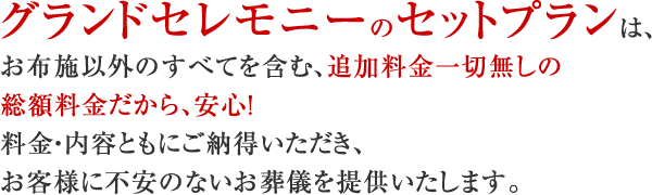 グランドセレモニーのセットプランは、お布施以外のすべてを含む、追加料金一切無しの総額料金だから、安心！料金・内容ともにご納得いただき、お客様に不安のないお葬儀を提供いたします。