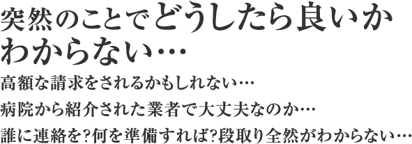 突然のことでどうしたら良いかわからない…高額な請求をされるかもしれない…病院から紹介された業者で大丈夫なのか…誰に連絡を？何を準備すれば？段取り全然がわからない…