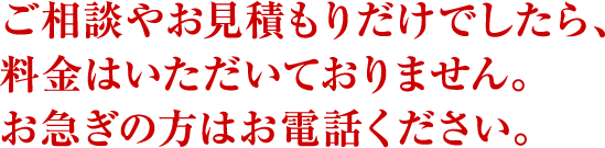 ご相談やお見積もりだけでしたら、料金はいただいておりません。お急ぎの方はお電話ください。